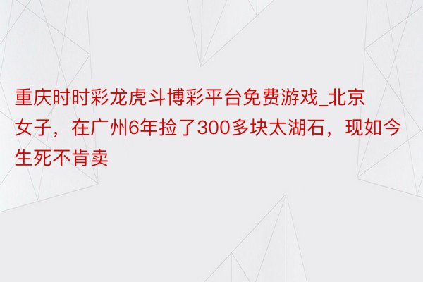 重庆时时彩龙虎斗博彩平台免费游戏_北京女子，在广州6年捡了300多块太湖石，现如今生死不肯卖