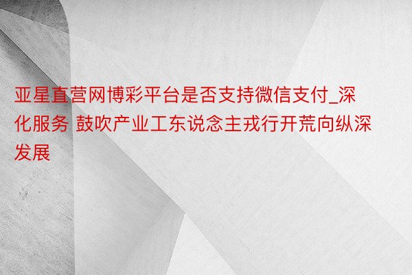 亚星直营网博彩平台是否支持微信支付_深化服务 鼓吹产业工东说念主戎行开荒向纵深发展