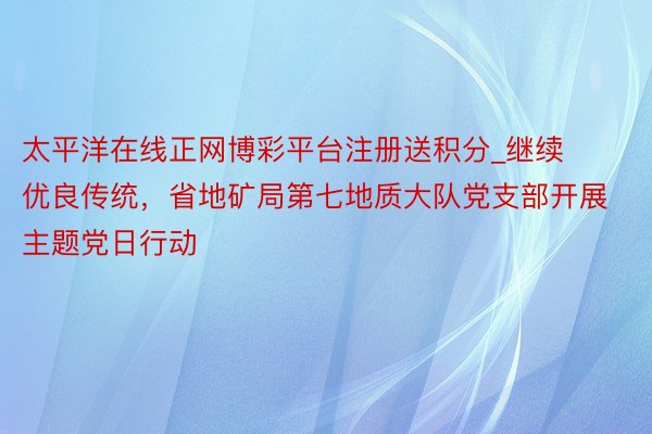 太平洋在线正网博彩平台注册送积分_继续优良传统，省地矿局第七地质大队党支部开展主题党日行动
